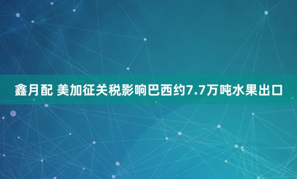 鑫月配 美加征关税影响巴西约7.7万吨水果出口