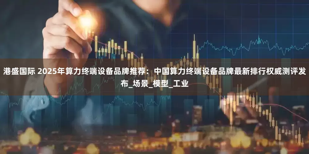 港盛国际 2025年算力终端设备品牌推荐：中国算力终端设备品牌最新排行权威测评发布_场景_模型_工业